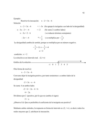 92

Ejemplo:
           Resolver la inecuación:        x – 2 < 3x – 6
Solución
        x – 2 < 3x – 6             + / - 3x (Se agrupa la incógnita a un lado de la desigualdad)
    x – 3x – 2 < – 6              +/2         (Se suma 2 a ambos lados)
        x – 3x < 2 – 6                        ( se reducen términos semejantes)
                                          1                            1
            - 2x < - 4             * /−        ( se multiplica por −     )
                                          2                            2
La desigualdad cambia de sentido, porque se multiplica por un número negativo.
                                1           1
                            −     ∗ −2 x > − ∗ −4
                                2           2
                                      x>2
condición : x > 2
La solución es un intervalo real. (2,+∞)

Gráfico de la solución
                                                    -1     0   1   2   3     4   5

Otra forma de resolver:
           x – 2 < 3x – 6
Conviene dejar la incógnita positiva, por tanto restaremos x a ambos lados de la
desigualdad
              -2 < 3x – x – 6
Se suma 6 en ambos lados
              -2 + 6 < 2x – 6 + 6
                4 < 2x
Dividimos por 2 (positivo, por lo que no cambia el signo)
                2< x
¿Observa Ud. Que es preferible el coeficiente de la incógnita sea positivo?

Mediante ambos métodos, la respuesta en forma de intervalo es: (2, +∞) ; es decir, todos los
reales mayores que 2, satisfacen la inecuación.
 