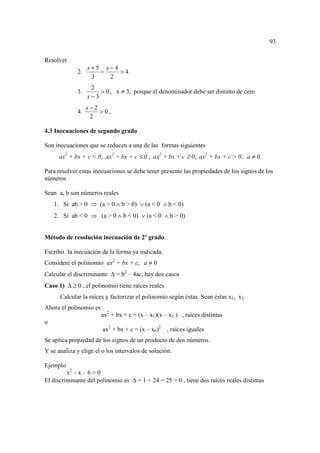 93

Resolver
                  x+5 x−4
             2.      −    >4
                   3   2
                   2
             3.       > 0 , x ≠ 3, porque el denominador debe ser distinto de cero
                  x−3
                  x−2
             4.       > 0,
                   2

4.3 Inecuaciones de segundo grado

Son inecuaciones que se reducen a una de las formas siguientes
      ax2 + bx + c < 0, ax2 + bx + c ≤ 0 , ax2 + bx + c ≥ 0, ax2 + bx + c > 0, a ≠ 0

Para resolver estas inecuaciones se debe tener presente las propiedades de los signos de los
números

Sean a, b son números reales
    1. Si ab > 0 ⇒ (a > 0 ∧ b > 0) ∨ (a < 0 ∧ b < 0)
    2. Si ab < 0 ⇒ (a > 0 ∧ b < 0) ∨ (a < 0 ∧ b > 0)


Método de resolución inecuación de 2º grado.

Escribir la inecuación de la forma ya indicada.
Considere el polinomio ax2 + bx + c, a ≠ 0
Calcular el discriminante ∆ = b2 – 4ac, hay dos casos
Caso 1) ∆ ≥ 0 , el polinomio tiene raíces reales
      Calcular la raíces y factorizar el polinomio según éstas. Sean éstas x1, x2.
Ahora el polinomio es
                        ax2 + bx + c = (x – x1)(x – x2 ) , raíces distintas
o
                        ax2 + bx + c = (x – x0)2   , raíces iguales
Se aplica propiedad de los signos de un producto de dos números.
Y se analiza y elige el o los intervalos de solución.

Ejemplo
         x2 – x – 6 > 0
El discriminante del polinomio es ∆ = 1 + 24 = 25 > 0 , tiene dos raíces reales distintas
 