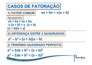 CASOS DE FATORAÇÃO
1) FATOR COMUM

ax + bx = x (a + b)

Agrupamento:

ax + bx + ay + by
x (a + b) + y (a + b)
(a + b)(x + y)
2) DIFERENÇA ENTRE 2 QUADRADOS

a2 – b2 = (a + b)(a – b)
3) TRINÔMIO QUADRADO PERFEITO

a2 + 2ab + b2 = (a + b)2
a2 – 2ab + b2 = (a – b)2

 