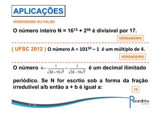 APLICAÇÕES
VERDADEIRO OU FALSO

O número inteiro N = 1615 + 256 é divisível por 17.
VERDADEIRO

( UFSC 2012 ) O número A = 10150 – 1 é um múltiplo de 4.
VERDADEIRO

O número

N=

1
32 + 10 7

+

1
32 − 10 7

é um decimal ilimitado

periódico. Se N for escrtio sob a forma da fração
irredutível a/b então a + b é igual a:
14

 