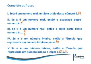Complete as frases
3x
I. Se x é um número real, então o triplo desse número é.....
II. Se x é um número real, então o quadrado desse
x2
número é.....
III. Se x é um número real, então a terça parte desse
x
número é.....
3
IV. Se n é um número inteiro, então a fórmula que
2n
representa um número inteiro e par é.....
V Se n é um número inteiro, então a fórmula que
2n + 1
representa um número inteiro e ímpar é............

 