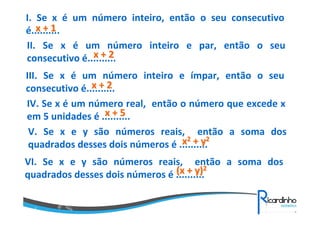 I. Se x é um número inteiro, então o seu consecutivo
x+1
é..........
II. Se x é um número inteiro e par, então o seu
x+2
consecutivo é..........
III. Se x é um número inteiro e ímpar, então o seu
x+2
consecutivo é..........
IV. Se x é um número real, então o número que excede x
x+5
em 5 unidades é ..........
V. Se x e y são números reais, então a soma dos
x2 + y2
quadrados desses dois números é ..........
VI. Se x e y são números reais, então a soma dos
(x + y)2
quadrados desses dois números é ..........

 