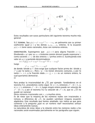 J. Darío Sánchez H. MATEMÁTICA BASICA 41
2 =
q
Estos resultados son casos particulares del siguiente teorema mucho más
general:
9.2 . Sea un polinomio con su primerTEOREMA : B œ B  + B  â  +a b 8 8"
" 8
coeficiente igual a y los demás enteros. Si la ecuación" + ß + ß á ß +" # 8
: B œ !a b tiene raices racionales, éstas son números enteros.
DEMOSTRACIÓN. Supongamos que para alguna fracción .: B œ ! B œa b +
,
Dividiendo y por su (máximo común divisor) puede expresarse+ , 7Þ-Þ. B
como cociente de dos enteros primos entre sí. Sustituyendo esteB œ <ß 6<
6
valor en y quitando denominadores: Ba b
! œ 6 : œ <  + < 6  + < 6  â  + 68 8 8" 8# # 8<
6 " # 8ˆ ‰
luego
< œ  + < 6  â  + 68 8" 8
" 8
de donde divide a . Esto exige que cualquier factor primo de divide a6 < 68
< < < 68
y por lo tanto a . Pero y no tienen divisores comunes, y por lo
tanto , y la fracción dada es un número entero, lo6 œ „ " B œ œ „ <<
„"
cual queríamos demostrar.
Para probar la irracionalidad de , por ejemplo fundándonos en elÈ#)
teorema 9.2, procedemos como sigue: Si , entonces , y,lBl   ' B  #)  !#
si , entonces ; luego ningún entero puede ser solución delBl Ÿ & B  #)  !#
B  #) œ ! B œ #) #)# #
, y por el teorema 9.2 la solución de , que es noÈ
puede ser racional.
Otros números irracionales son y muchos otros.1ß /
Es de notar que la mayoria de los números reales son irracionales e
incluso, a diferencia de , no pueden satisfacer ninguna ecuaciónÈ#
algebráica. Este resultado que hemos ampliado, nos indica ya que para
contestar a la pregunta ¿qué es un número real? necesitamos utilizar
ideas enteramente nuevas.
La naturaleza de estas ideas y la relación entre los números reales y los
racionales serán examinadas parcialmente en los parágrafos que siguen.
 