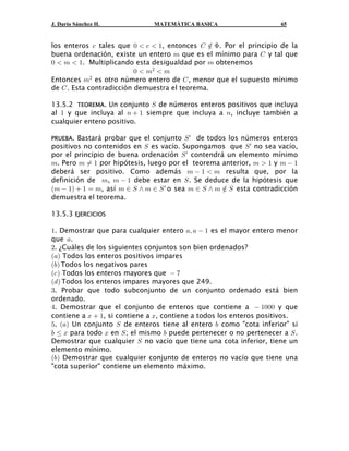 J. Darío Sánchez H. MATEMÁTICA BASICA 65
los enteros tales que , entonces . Por el principio de la- !  -  " G Â F
buena ordenación, existe un entero que es el mínimo para y tal que7 G
!  7  " 7. Multiplicando esta desigualdad por obtenemos
!  7  7#
Entonces es otro número entero de , menor que el supuesto mínimo7 G#
de . Esta contradicción demuestra el teorema.G
13.5.2 . Un conjunto de números enteros positivos que incluyaTEOREMA W
al y que incluya al siempre que incluya a , incluye también a" 8  " 8
cualquier entero positivo.
PRUEBA. Bastará probar que el conjunto de todos los números enterosWw
positivos no contenidos en es vacío. Supongamos que no sea vacío,W Ww
por el principio de buena ordenación contendrá un elemento mínimoWw
7 7 Á " 7  " 7  ". Pero por hipótesis, luego por el teorema anterior, y
deberá ser positivo. Como además resulta que, por la7  "  7
definición de , debe estar en . Se deduce de la hipótesis que7 7  " W
a b7  "  " œ 7 7 − W • 7 − W 7 − W • 7 Â W, así o sea esta contradicciónw
demuestra el teorema.
13.5.3 EJERCICIOS
" +ß +  ". Demostrar que para cualquier entero es el mayor entero menor
que .+
#. ¿Cuáles de los siguientes conjuntos son bien ordenados?
a b+ Todos los enteros positivos impares
a b, Todos los negativos pares
a b-  (Todos los enteros mayores que
a b. Todos los enteros impares mayores que 249.
$. Probar que todo subconjunto de un conjunto ordenado está bien
ordenado.
%  "!!!. Demostrar que el conjunto de enteros que contiene a y que
contiene a , si contiene a , contiene a todos los enteros positivos.B  " B
& + W ,. Un conjunto de enteros tiene al entero como "cota inferior" sia b
, Ÿ B B W , Wpara todo en ; el mismo puede pertenecer o no pertenecer a .
Demostrar que cualquier no vacío que tiene una cota inferior, tiene unW
elemento mínimo.
a b, Demostrar que cualquier conjunto de enteros no vacío que tiene una
"cota superior" contiene un elemento máximo.
 
