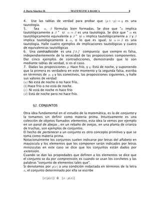J. Darío Sánchez H. MATEMÁTICA BASICA 8
4. Use las tablas de verdad para probar que es unaa b: • c: Ê ;
tautología.
5. Sea fórmulas bien formadas. Se dice que " implica! " !ß
tautológicamente a " si es una tautología. Se dice que " es" ! " !Ê
tautológicamente equivalente a " si implica tautológicamente a y" ! " "
implica tautológicamente a , o lo que es igual, si es una! ! "Í
tautología. Halle cuatro ejemplos de implicaciones tautológicas y cuatro
de equivalencias tautológicas
6. Una es una compuesta que siempre es falsa,contradicción 0Þ,Þ0
independientemente de la veracidad de las proposiciones componentes.
Dar cinco ejemplos de contradicciones, demostrando que lo son
mediante tablas de verdad, si es el caso.
7. Dadas las proposiciones : Hace frío, y : Está de noche, y suponiendo: ;
que la primera es verdadera en este momento y la segunda falsa, escriba
en términos de y los conectivos, las proposiciones siguientes, y halle:ß ;
sus valores de verdad:
a b+ No está de noche o no hace frío.
a b, Hace frío o no está de noche.
a b- Ni está de noche ni hace frío
a b. Está de noche pero no hace frío.
§2. CONJUNTOS
Otra idea fundamental en el estudio de la matemática, es la de yconjunto
la tomamos sin definir como materia prima. Intuitivamente es una
colección de objetos llamados , esta idea la vemos por ejemploelementos
en un panal de abejas , en un rebaño de ovejas, en una planta de crianza
de truchas, son ejemplos de conjuntos.
El hecho de a un conjunto es otro concepto primitivo y que sepertenecer
toma como materia prima.
Notacionalmente los conjuntos suelen indicarse por letras del alfabeto en
mayúscula y los elementos que los componen serán indicados por letras
minúsculas en este caso se dice que los conjuntos están dados por
extensión.
Cuando se dan las propiedades que definen a los elementos se dice que
el conjunto se da por , es cuando se usan los corchetes y lascomprensión
palabras "conjunto de elementos tales que".
Si denotamos por a una condición redactada en términos de la letra: Ba b
B, el conjunto determinado por ella se escribe
óe f e fa b a bBÎ: B B À : B
 