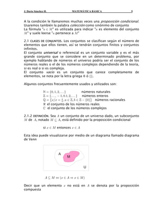 J. Darío Sánchez H. MATEMÁTICA BASICA 9
A la condición le llamaremos muchas veces una .proposición condicional
Usaremos también la palabra como sinónimo de conjuntocolección
La fórmula " " es utilizada para indicar " es elemento del conjunto+ − Q +
Q + Q" y suele leerse " pertenece a "
2.1 . Los conjuntos se clasifican según el número deCLASES DE CONJUNTOS
elementos que ellos tienen, así se tendrán conjuntos finitos y conjuntos
infinitos.
El conjunto o referencial es un conjunto variable y es el másuniversal
grande conjunto que se considere en un determinado problema, por
ejemplo hablando de números el universo podría ser el conjunto de los
números reales o el de los números complejos dependiendo de la teoría,
si es real o si es compleja.
El conjunto es un conjunto que carece completamente devacío
elementos, se nota por la letra griega ó .F ef
Algunos conjuntos frecuentemente usados y utilizados son:
números naturales œ !ß "ß #ß áe f
números enteros™ œ á ß  "ß !Þ"ß #ß áe f
números racionales ™ ™œ BÎB œ ß + − ß , −  Ö!×˜ ™+
,
el conjunto de los números realesd
el conjunto de los números complejos‚
2.1.2 . Sea un conjunto de un universo dado, un subconjuntoDEFINICIÓN E
Q E Q § Ede , notado , está definido por la proposición condicional
si entoncesB − Q B − E
Esta idea puede visualizarse por medio de un diagrama llamado diagrama
de Venn
M
A
U
E © Q Í B − E Ê B − Qa b
Decir que un elemento no está en se denota por la proposiciónB E
compuesta
 