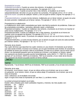 Propiedad de la suma
Propiedad conmutativa: Cuando se suman dos números, el resultado es el mismo
independientemente del orden de los sumandos. Por ejemplo 4+2 = 2+4
Propiedad asociativa: Cuando se suman tres o más números, el resultado es el mismo
independientemente del orden en que se suman los sumandos. Por ejemplo (2+3) + 4= 2 + (3+4)
Elemento neutro: La suma de cualquier número y cero es igual al número original. Por ejemplo 5 + 0
= 5.
Propiedad distributiva: La suma de dos números multiplicada por un tércer número es igual a la suma
de cada sumando multiplicado por el tercer número. Por ejemplo 4 * (6+3) = 4*6 + 4*3
Propiedad de la multiplicación
La multiplicación tiene cuatro propiedades que harán más fácil la resolución de problemas. Estas son
las propiedades conmutativa, asociativa, elemento neutro y distributiva.
Propiedad conmutativa: Cuando se multiplican dos números, el producto es el mismo sin importar el
orden de los multiplicandos. Por ejemplo: 4 *2 = 2 *4
Propiedad asociativa: Cuando se multiplican tres o más números, el producto es el mismo sin
importar como se agrupan los factores. Por ejemplo (2*3) *4 = 2 * (3 * 4)
Propiedad de elemento neutro: El producto de cualquier número por uno es el mismo número. Por
ejemplo 5 * 1 = 5.
Propiedad distributiva. La suma de dos números por un tercero es igual a la suma de cada sumando
por el tercer número. Por ejemplo 4 * (6 + 3) = 4 * 6 + 4 * 3
Elemento de la división
Hay cuatro términos que describen los cuatro números en una división. El dividendo es el número
que está siendo dividido. El divisor es el número por el cual el dividendo será dividido. El cociente es
la cantidad de veces que el divisor cabe en el dividendo. El resto es un número que es menor que el
divisor y es demasiado pequeño para ser dividido por el divisor y así obtener un número natural.
Una operación de división se puede escribir horizontalmente como 49474 / 7 = 7067 R 5. En este
ejemplo el 7 es el divisor, 49474 es el dividendo, 7067 es el cociente y 5 es e resto de la división.
Una operación de división se puede escribir en forma vertical.
7067 R 5
7)45724
Nuevamente, 7 es el divisor, 49474 es el dividendo, 7067 es el cociente y 5 es el resto de la división.
Elemento de la resta
el minuendo: es el número mayor, el que se coloca arriba y es el número que se va a restar
el sustraendo: es el número menor, el que se coloca abajo. El sustraendo es el número que se le
resta al minuendo
resto o diferencia: es el resultado de la resta
signo: el signo de la resta se representa por una línea (-) y se llama menos.
La unidad principal de longitud es el metro.
Existen otras unidades para medir cantidades mayores y menores, las más usuales son:
kilómetro km 1000 m
hectómetro hm 100 m
decámetro dam 10 m
metro m 1 m
decímetro dm 0.1 m
centímetro cm 0.01 m
milímetro mm 0.001 m
 