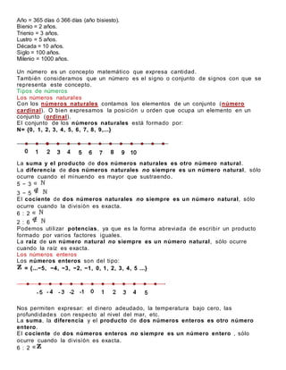 Año = 365 días ó 366 días (año bisiesto).
Bienio = 2 años.
Trienio = 3 años.
Lustro = 5 años.
Década = 10 años.
Siglo = 100 años.
Milenio = 1000 años.
Un número es un concepto matemático que expresa cantidad.
También consideramos que un número es el signo o conjunto de signos con que se
representa este concepto.
Tipos de números
Los números naturales
Con los números naturales contamos los elementos de un conjunto (número
cardinal). O bien expresamos la posición u orden que ocupa un elemento en un
conjunto (ordinal).
El conjunto de los números naturales está formado por:
N= {0, 1, 2, 3, 4, 5, 6, 7, 8, 9,...}
La suma y el producto de dos números naturales es otro número natural.
La diferencia de dos números naturales no siempre es un número natural, sólo
ocurre cuando el minuendo es mayor que sustraendo.
5 − 3
3 − 5
El cociente de dos números naturales no siempre es un número natural, sólo
ocurre cuando la división es exacta.
6 : 2
2 : 6
Podemos utilizar potencias, ya que es la forma abreviada de escribir un producto
formado por varios factores iguales.
La raíz de un número natural no siempre es un número natural, sólo ocurre
cuando la raíz es exacta.
Los números enteros
Los números enteros son del tipo:
= {...−5, −4, −3, −2, −1, 0, 1, 2, 3, 4, 5 ...}
Nos permiten expresar: el dinero adeudado, la temperatura bajo cero, las
profundidades con respecto al nivel del mar, etc.
La suma, la diferencia y el producto de dos números enteros es otro número
entero.
El cociente de dos números enteros no siempre es un número entero , sólo
ocurre cuando la división es exacta.
6 : 2
 
