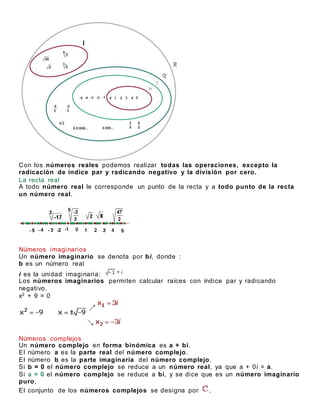 Con los números reales podemos realizar todas las operaciones, excepto la
radicación de índice par y radicando negativo y la división por cero.
La recta real
A todo número real le corresponde un punto de la recta y a todo punto de la recta
un número real.
Números imaginarios
Un número imaginario se denota por bi, donde :
b es un número real
i es la unidad imaginaria:
Los números imaginarios permiten calcular raíces con índice par y radicando
negativo.
x2 + 9 = 0
Números complejos
Un número complejo en forma binómica es a + bi.
El número a es la parte real del número complejo.
El número b es la parte imaginaria del número complejo.
Si b = 0 el número complejo se reduce a un número real, ya que a + 0i = a.
Si a = 0 el número complejo se reduce a bi, y se dice que es un número imaginario
puro.
El conjunto de los números complejos se designa por .
 