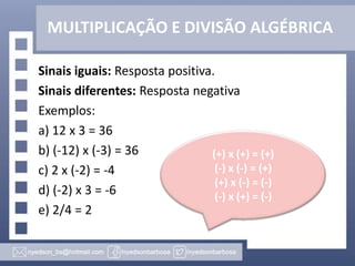 MULTIPLICAÇÃO E DIVISÃO ALGÉBRICA
Sinais iguais: Resposta positiva.
Sinais diferentes: Resposta negativa
Exemplos:
a) 12 x 3 = 36
b) (-12) x (-3) = 36
c) 2 x (-2) = -4
d) (-2) x 3 = -6
e) 2/4 = 2
(+) x (+) = (+)
(-) x (-) = (+)
(+) x (-) = (-)
(-) x (+) = (-)
 