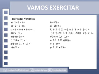 VAMOS EXERCITAR
- Expressões Numéricas
a) 2 + 3 – 1 = i) - 8/2 =
b) – 2 – 5 + 8 = j) – 20/-5 =
c) – 1 – 3 – 8 + 2 – 5 = k) 2 { 2 - 2 [ 2 - 4 ( 3 x 2 : 3 ) + 2 ] } + 1 =
d) 2 x (-3) = l) 8 - { - 20 [ ( - 3 + 3 ) : ( - 58 )] + 2 ( - 5 ) } =
e) (-2) x (-5) = m) 0,5 x 0,4 : 0,2 =
f) (-10) x (-1) = n) 0,6 : 0,03 x 0,05 =
g) (-1) x (-1) x (-2) = o) 5 : 10 =
h) 4/-2 = p) 3 : 81 x 0,5 =
 