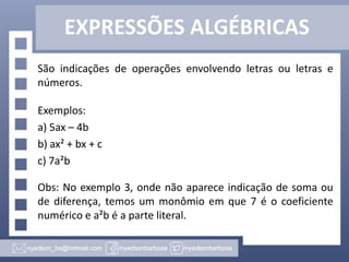 EXPRESSÕES ALGÉBRICAS
São indicações de operações envolvendo letras ou letras e
números.
Exemplos:
a) 5ax – 4b
b) ax² + bx + c
c) 7a²b
Obs: No exemplo 3, onde não aparece indicação de soma ou
de diferença, temos um monômio em que 7 é o coeficiente
numérico e a²b é a parte literal.
 