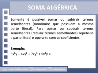SOMA ALGÉBRICA
Somente é possível somar ou subtrair termos
semelhantes (monômios que possuem a mesma
parte literal). Para somar ou subtrair termos
semelhantes (reduzir termos semelhantes) repete-se
a parte literal e opera-se com os coeficientes.
Exemplo:
3x²y – 4xy² + 7xy² + 5x²y =
 