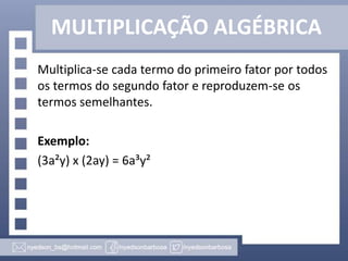 MULTIPLICAÇÃO ALGÉBRICA
Multiplica-se cada termo do primeiro fator por todos
os termos do segundo fator e reproduzem-se os
termos semelhantes.
Exemplo:
(3a²y) x (2ay) = 6a³y²
 