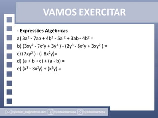 VAMOS EXERCITAR
- Expressões Algébricas
a) 3a2 - 7ab + 4b2 - 5a 2 + 3ab - 4b2 =
b) (3xy2 - 7x2y + 3y3 ) - (2y3 - 8x2y + 3xy2 ) =
c) (7xy2 ) - (- 8x2y)=
d) (a + b + c) + (a - b) =
e) (x3 - 3x2y) + (x2y) =
 