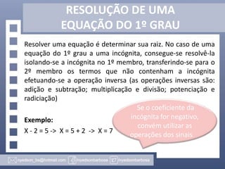 RESOLUÇÃO DE UMA
EQUAÇÃO DO 1º GRAU
Resolver uma equação é determinar sua raiz. No caso de uma
equação do 1º grau a uma incógnita, consegue-se resolvê-la
isolando-se a incógnita no 1º membro, transferindo-se para o
2º membro os termos que não contenham a incógnita
efetuando-se a operação inversa (as operações inversas são:
adição e subtração; multiplicação e divisão; potenciação e
radiciação)
Exemplo:
X - 2 = 5 -> X = 5 + 2 -> X = 7
Se o coeficiente da
incógnita for negativo,
convém utilizar as
operações dos sinais
 