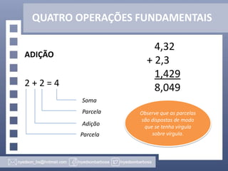 QUATRO OPERAÇÕES FUNDAMENTAIS
ADIÇÃO
2 + 2 = 4
Soma
Parcela
Adição
Parcela
4,32
+ 2,3
1,429
8,049
Observe que as parcelas
são dispostas de modo
que se tenha vírgula
sobre vírgula.
 