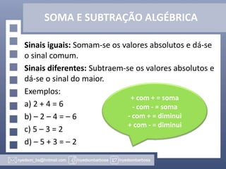 SOMA E SUBTRAÇÃO ALGÉBRICA
Sinais iguais: Somam-se os valores absolutos e dá-se
o sinal comum.
Sinais diferentes: Subtraem-se os valores absolutos e
dá-se o sinal do maior.
Exemplos:
a) 2 + 4 = 6
b) – 2 – 4 = – 6
c) 5 – 3 = 2
d) – 5 + 3 = – 2
+ com + = soma
- com - = soma
- com + = diminui
+ com - = diminui
 