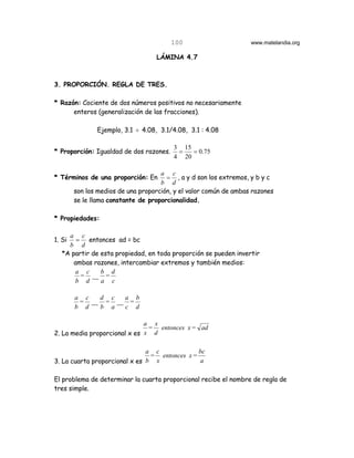 100                       www.matelandia.org

                                   LÁMINA 4.7



3. PROPORCIÓN. REGLA DE TRES.

* Razón: Cociente de dos números positivos no necesariamente
      enteros (generalización de las fracciones).

               Ejemplo, 3.1 ÷ 4.08, 3.1/4.08, 3.1 : 4.08

                                         3 15
* Proporción: Igualdad de dos razones.    =   = 0.75
                                         4 20

                                     a c
* Términos de una proporción: En       = , a y d son los extremos, y b y c
                                     b d
        son los medios de una proporción, y el valor común de ambas razones
        se le llama constante de proporcionalidad.

* Propiedades:

    a c
1. Si  = entonces ad = bc
    b d
  *A partir de esta propiedad, en toda proporción se pueden invertir
      ambas razones, intercambiar extremos y también medios:
      a c      b d
        = __ =
      b d      a c

        a c  d c  a b
         = __ = __ =
        b d  b a  c d

                              a x
                               = entonces x = ad
2. La media proporcional x es x d

                               a c             bc
                                = entonces x =
3. La cuarta proporcional x es b x             a

El problema de determinar la cuarta proporcional recibe el nombre de regla de
tres simple.
 