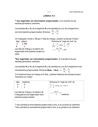 101                        www.matelandia.org

                                  LÁMINA 4.8

* Dos magnitudes son directamente proporcionales: si el cociente de sus
medidas permanece constante.

Las medidas M0 y M1 de la magnitud M y las medidas m0 y m1 de la magnitud m
                                           M 0 M1
son directamente proporcionales. Entonces      =
                                            m0   m1

Un trabajador recibe L 150 por 3 días de trabajo. )Cuánto recibe por 8 dias?
 días salario                               Entonces la "regla de tres" da
  3      L 150                               3    8        3 150
                                                = o bien =
 8         x                                150 x          8    x
Los días de trabajo y el salario son             8 • 150
                                            ∴x=          = 400
magnitudes directamente proporcio-                  3
nales.

*Dos magnitudes son inversamente proporcionales: Si el producto de sus
medidas permanece constante.

Las medidas M0 y M1 de la magnitud M y las medidas m0 y m1 de la magnitud m son
                                                         M 0 m1
inversamente proporcionales. Entonces M0m0 = M1m1 ⇔          =
                                                         M 1 m0
Si 6 hombres hacen un trabajo en 4 días, )cuántos hombres son necesarios para
terminarlo en 3 días?

 días    hombres                          Entonces la "regla de tres" da
  4       6                               4 x
                                            = o bien 3x = 4 • 6
  3       x                               3 6

Los días de trabajo y el número de              4• 6
                                          ∴x=        =8
trabajadores son magnitudes inver-               3      hombres
samente proporcionales.



* Una cantidad es directamente proporcional a otra, si su cociente es constante.
*Una cantidad es inversamente proporcional a otra, si su producto es constante
 