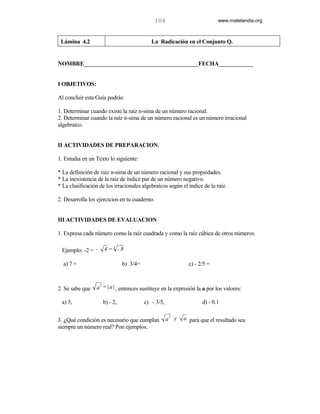 104                        www.matelandia.org



 Lámina 4.2                                La Radicación en el Conjunto Q.


NOMBRE________________________________________FECHA____________


I OBJETIVOS:

Al concluir esta Guía podrás:

1. Determinar cuando existe la raíz n-sima de un número racional.
2. Determinar cuando la raíz n-sima de un número racional es un número irracional
algebraico.


II ACTIVIDADES DE PREPARACION.

1. Estudia en un Texto lo siguiente:

* La definición de raíz n-sima de un número racional y sus propiedades.
* La inexistencia de la raíz de índice par de un número negativo.
* La clasificación de los irracionales algebraicos según el índice de la raíz.

2. Desarrolla los ejercicios en tu cuaderno.


III ACTIVIDADES DE EVALUACION

1. Expresa cada número como la raíz cuadrada y como la raíz cúbica de otros números.

 Ejemplo: -2 = -     4=3 -8

  a) 7 =                      b) 3/4=                        c) - 2/5 =


                  2
2. Se sabe que   a = | a | , entonces sustituye en la expresión la a por los valores:

 a) 5,              b) - 2,             c) - 3/5,                  d) - 0.1

                                                      2
3. )Qué condición es necesario que cumplan           a y   a para que el resultado sea
siempre un número real? Pon ejemplos.
 