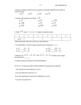 105                                www.matelandia.org


4. Indica el nombre de cada uno de los siguientes irracionales algebraicos de acuerdo al
índice de su raíz:
           a ) 35            b) 3 72         c)    4
                                                       43          d ) 5 - 62

                                                   n
5. Escribe cada expresión en la forma a                b
           a)    8                                b) 72                         c)       108
                                                        3                         3
           d)     500                             e)        8                   f) 72
             3                                      3                                5
           g) 108                                 h) 500                        i)       128


            n
6. Halla        - 81 , para n = 1, 2, 3, 4, 5. Completa el siguiente cuadro:

           n                  1                2                      3                     4             5
       n
      - 81
Observa para qué valores de n existe raíz y para cuales no.

7. Usa calculadora y escribe el signo de relación que corresponda ( > o < ).

  a)       7 _____ 4 + 3                                            b)    32 _____ 36 - 4
  c)       8 _____ 4 + 4                                            d)    25 _____ 16 + 9


8. Observa que a + b ...... a + b y que                     a - b ...... a - b en ambos casos el signo
de relación no es _______.

9. Explica cuando un irracional es irracional algebraico.


10. Si a, b > 0, entonces escribe en forma simbólica las proposiciones siguientes:

 i) La suma de las raíces cúbicas de a y de b.

 ii) La raíz cúbica de la suma de a y b.

iii) La raíz cuadrada de la suma de los cuadrados de a y de b

 iv) a por la raíz quinta de b.
 