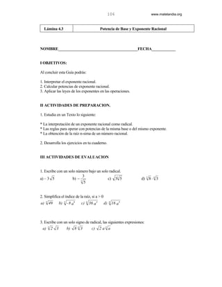 106                       www.matelandia.org



  Lámina 4.3                                          Potencia de Base y Exponente Racional



NOMBRE________________________________________FECHA____________


I OBJETIVOS:

Al concluir esta Guía podrás:

1. Interpretar el exponente racional.
2. Calcular potencias de exponente racional.
3. Aplicar las leyes de los exponentes en las operaciones.


II ACTIVIDADES DE PREPARACION.

1. Estudia en un Texto lo siguiente:

* La interpretación de un exponente racional como radical.
* Las reglas para operar con potencias de la misma base o del mismo exponente.
* La obtención de la raíz n-sima de un número racional.

2. Desarrolla los ejercicios en tu cuaderno.


III ACTIVIDADES DE EVALUACION


1. Escribe con un solo número bajo un solo radical.
                            3
a) – 3 5             b) − 3               c) 33 5                            d)   3
                                                                                      8⋅4 3
                             5


2. Simplifica el índice de la raíz, si a > 0
a)   4
         49        b)   3
                            - 8 a6   c)   6
                                              36 a4     d)   8
                                                                 16 a 4



3. Escribe con un solo signo de radical, las siguientes expresiones:
         3
 a)          2 3            b)   843           c)     2 a3 a
 