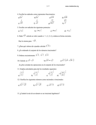107                                                 www.matelandia.org




4. Escribe los radicales como exponentes fraccionarios:
   4      2                              4       5                                 5                                3
 a) a                                  b) a                                      c) 10                        d)            40
     1                                3                                             12                              3
                                                                                                                            5
                                                                                            2
                                                                                 g) 4 5
   5                                                                                3                                       2
 e) 9                              f) 2                                                                        h) 5

5. Escribe con radicales las siguientes potencias:
              1                                          1                                      2                                  3
                                       b) - 3 • 5                                  c) 4 • 3 3
                                                     -                                     -                                -
 a) 2 a 3                                                2                                                          d) - 6 a 2

                  n
6. Dado               8 calcula su valor cuando n = 1, 2, 3, 4 y ordena en forma creciente.

                                   n
 Haz lo mismo para -                   8.

                                                                        n
7. )Para qué valores de n puedes calcular                                   -8 ?

8. )Es ordenado el conjunto de los números irracionales?

                                         5           7              9
9. Ordena crecientemente:                    - 5,            -7 ,       -9


10. Calcula: a)             3- 3                                b) 18 •                 2                    c) 2       (       8 - 50   )
  d) )Son cerradas las operaciones en el conjunto de los irracionales?

11. Emplea calculadora para dar los resultados siguientes:
                  2                              3                                          3                               3
                                             -                                          -                               -
     3 3                        4            2                         3              5            16               4
                               3                                      4                         -8 
 a)  5                       b)  3                                  c)  2                     d)  81 

12. Clasifica los siguientes números como racionales o irracionales:

      3
 a)       2+ 4                    b) 1 + 9                                  c)    4+9               d)
                                                                                                         3
                                                                                                             1+ 8



13. )Cuándo la raíz de un número es un irracional algebraico?
 