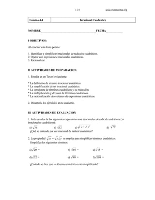 108                       www.matelandia.org



 Lámina 4.4                                        Irracional Cuadrático


NOMBRE________________________________________FECHA____________


I OBJETIVOS:

Al concluir esta Guía podrás:

1. Identificar y simplificar irracionales de radicales cuadráticos.
2. Operar con expresiones irracionales cuadráticas.
3. Racionalizar.


II ACTIVIDADES DE PREPARACION.

1. Estudia en un Texto lo siguiente:

* La definición de término irracional cuadrático.
* La simplificación de un irracional cuadrático.
* La semejanza de términos cuadráticos y su reducción.
* La multiplicación y división de términos cuadráticos.
* La racionalización de cocientes de expresiones cuadráticas.

2. Desarrolla los ejercicios en tu cuaderno.


III ACTIVIDADES DE EVALUACION

1. Indica cuales de las siguientes expresiones son irracionales de radical cuadráticos ( o
irracionales cuadráticos):
                                                          2                     3
 a) 36                 b) 12               c) ( a + 2 )                    d)       10
  )Qué se entiende por un irracional de radical cuadrático?

2. La propiedad xy = x y se emplea para simplificar términos cuadráticos.
  Simplifica los siguientes términos:

 a) 20 =                               b)   50 =              c) 45 =

 d) 72 =                               e) 80 =                f) 108 =

 )Cuándo se dice que un término cuadrático está simplificado?
 