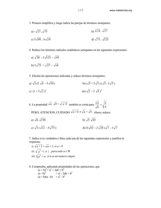 109                                 www.matelandia.org




3. Primero simplifica y luego indica las parejas de términos semejantes:

                                                                   3
 a) - 27 , 75                                                 b)       24 ,    27

 c) 3 98 , 2 18                                               d)       75 , 125


4. Reduce los términos radicales cuadráticos semejantes en las siguientes expresiones:

 a)         20 - 3 125 -        45

 b) 2 75 +             27 - 18


5. Efectúa las operaciones indicadas y reduce términos semejantes:

a)         3 (2    6 - 5 54 )                        b) ( 5 + 2 3 ) ( 5 - 2 3 )

c) (1 + 5 2 )2                                       d) ( 2 - 3        5 )2



                          a     b=   a b también es cierta para        a       a
6. La propiedad                                                            =     .
                                                                       b       b
 PERO, ATENCION, CUIDADO                      a + b ≠ a + b . Ahora, reduce:

 a)         6 150                                    b)   5   45

 c)         3 ( 12 - 5 75 )                          d) (3 63 - 2 28 ) 7 - 3 7


7. Indica si es verdadera o falsa cada una de las siguientes expresiones y justifica tu
respuesta:
     i)     a + 1 = a + 1, si a > 0
                a = | a | , para todo a ∈ ℜ
                 2
     ii)
                 n
     iii)   n
                a = a, si n es un numero impar


8. Comprueba, aplicando propiedades de las operaciones, que
      (a + b)2 = a2 + 2ab + b2
      (a - b)2         = a2 - 2ab + b2
      (a + b)(a - b) = a2 - b2
 