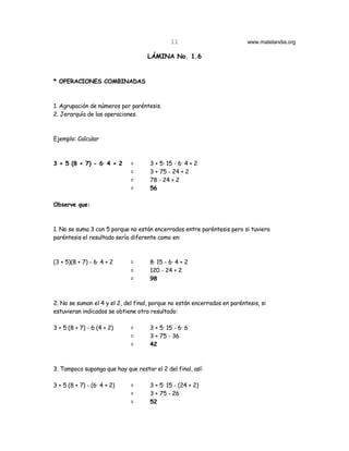 11                            www.matelandia.org

                                    LÁMINA No. 1.6


* OPERACIONES COMBINADAS



1. Agrupación de números por paréntesis.
2. Jerarquía de las operaciones.



Ejemplo: Calcular



3 + 5 (8 + 7) - 6@ 4 + 2      =      3 + 5@ 15 - 6@ 4 + 2
                              =      3 + 75 - 24 + 2
                              =      78 - 24 + 2
                              =      56

Observe que:



1. No se suma 3 con 5 porque no están encerrados entre paréntesis pero si tuviera
paréntesis el resultado sería diferente como en:



(3 + 5)(8 + 7) - 6@ 4 + 2     =      8@ 15 - 6@ 4 + 2
                              =      120 - 24 + 2
                              =      98



2. No se suman el 4 y el 2, del final, porque no están encerrados en paréntesis, si
estuvieran indicados se obtiene otro resultado:

3 + 5 (8 + 7) - 6 (4 + 2)     =      3 + 5@ 15 - 6@ 6
                              =      3 + 75 - 36
                              =      42



3. Tampoco suponga que hay que restar el 2 del final, así:

3 + 5 (8 + 7) - (6@ 4 + 2)    =      3 + 5@ 15 - (24 + 2)
                              =      3 + 75 - 26
                              =      52
 