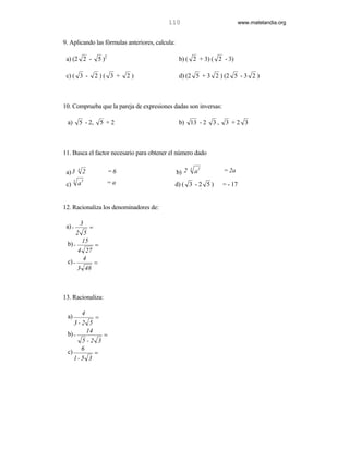 110                                    www.matelandia.org


9. Aplicando las fórmulas anteriores, calcula:

 a) (2 2 -         5 )2                           b) ( 2 + 3) ( 2 - 3)

 c) ( 3 -          2)( 3 +     2)                 d) (2 5 + 3 2 ) (2 5 - 3 2 )



10. Comprueba que la pareja de expresiones dadas son inversas:

 a)       5 - 2,    5 +2                          b) 13 - 2         3,    3 +2 3



11. Busca el factor necesario para obtener el número dado

                                                                2
                                                 b) 2                    = 2a
                                                        3
 a) 3
          3
              2           =6                                a
              3
 c)
      5
          a               =a                     d) ( 3 - 2 5 )          = - 17


12. Racionaliza los denominadores de:

 a) - 3 =
       2 5
         15
  b) -       =
        4 27
         4
  c) -       =
       3 48



13. Racionaliza:

              4
 a)         =
    3-2 5
         14
 b) -         =
       5 -2 3
       6
 c)         =
    1- 5 3
 