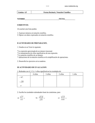 112                         www.matelandia.org



 Lámina 4.5                               Forma Decimal y Notación Científica


NOMBRE________________________________________FECHA____________


I OBJETIVOS:

Al concluir esta Guía podrás:

1. Expresar números en notación científica.
2. Operar con datos expresados en notación científica.



II ACTIVIDADES DE PREPARACION.

1. Estudia en un Texto lo siguiente:

* La expresión aproximada de un número irracional.
* La interpretación de cifras significativas de una expresión.
* La notación científica de un número.
* Aplicaciones de la notación científica en la simplificación de operaciones.

2. Desarrolla los ejercicios en tu cuaderno.


III ACTIVIDADES DE EVALUACION

1. Redondea con 4, 3, 2 y 1 cifras significativas los resultados de:
                        4 cifras              3 cifras          2 cifras             1 cifra
     - 4/7

     -       20

         π


2. Escribe los resultados redondeados hasta las centésimas, para:

         3                                                          3
          27                       0.36                                 125
a)           =              b)            =                    c)           =
         0.3                        16                                 0.05
 