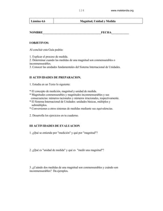 114                  www.matelandia.org



 Lámina 4.6                                    Magnitud, Unidad y Medida


NOMBRE________________________________________FECHA____________


I OBJETIVOS:

Al concluir esta Guía podrás:

1. Explicar el proceso de medida.
2. Determinar cuando las medidas de una magnitud son conmensurables o
inconmensurables.
3. Conocer las unidades fundamentales del Sistema Internacional de Unidades.


II ACTIVIDADES DE PREPARACION.

1. Estudia en un Texto lo siguiente:

* El concepto de medición, magnitud y unidad de medida.
* Magnitudes conmensurables y magnitudes inconmensurables y sus
 consecuencias: números racionales y números irracionales, respectivamente.
* El Sistema Internacional de Unidades: unidades básicas, múltiplos y
  submúltiplos.
* Conversiones a otros sistemas de medidas mediante sus equivalencias.

2. Desarrolla los ejercicios en tu cuaderno.


III ACTIVIDADES DE EVALUACION

1. )Qué se entiende por "medición" y qué por "magnitud"?




2. )Qué es "unidad de medida" y qué es "medir una magnitud"?




3. )Cuándo dos medidas de una magnitud son conmensurables y cuándo son
inconmensurables? Da ejemplos.
 
