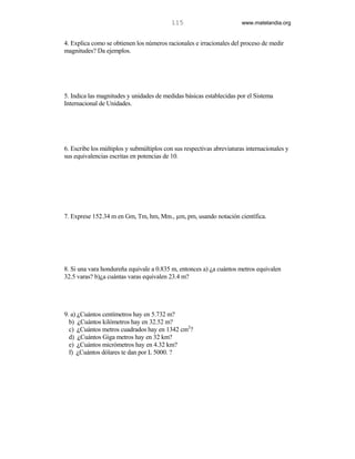 115                         www.matelandia.org


4. Explica como se obtienen los números racionales e irracionales del proceso de medir
magnitudes? Da ejemplos.




5. Indica las magnitudes y unidades de medidas básicas establecidas por el Sistema
Internacional de Unidades.




6. Escribe los múltiplos y submúltiplos con sus respectivas abreviaturas internacionales y
sus equivalencias escritas en potencias de 10.




7. Exprese 152.34 m en Gm, Tm, hm, Mm., µm, pm, usando notación científica.




8. Si una vara hondureña equivale a 0.835 m, entonces a) )a cuántos metros equivalen
32.5 varas? b))a cuántas varas equivalen 23.4 m?




9. a) )Cuántos centímetros hay en 5.732 m?
  b) )Cuántos kilómetros hay en 32.52 m?
  c) )Cuántos metros cuadrados hay en 1342 cm2?
  d) )Cuántos Giga metros hay en 32 km?
  e) )Cuántos micrómetros hay en 4.32 km?
  f) )Cuántos dólares te dan por L 5000. ?
 