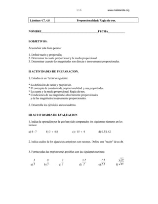 116                       www.matelandia.org



 Láminas 4.7, 4.8                              Proporcionalidad: Regla de tres.


NOMBRE________________________________________FECHA____________


I OBJETIVOS:

Al concluir esta Guía podrás:

1. Definir razón y proporción.
2. Determinar la cuarta proporcional y la media proporcional.
3. Determinar cuando dos magnitudes son directa o inversamente proporcionales.


II ACTIVIDADES DE PREPARACION.

1. Estudia en un Texto lo siguiente:

* La definición de razón y proporción.
* El concepto de constante de proporcionalidad y sus propiedades.
* La cuarta y la media proporcional: Regla de tres.
* Condiciones de las magnitudes directamente proporcionales
  y de las magnitudes inversamente proporcionales.

2. Desarrolla los ejercicios en tu cuaderno.


III ACTIVIDADES DE EVALUACION

1. Indica la operación por la que han sido comparados los siguientes números en los
incisos:

a) 4 - 7        b) 3 ÷ 4.8              c) - 15 ÷ 4             d) 0.3/1.42


2. Indica cuáles de los ejercicios anteriores son razones. Define una "razón" de a a b.


3. Forma todas las proporciones posibles con las siguientes razones:

     3           8              2                 3.2              1.5               20
  a) 5        b) 5           c) 3               d) 2            e) 2.5            f) 45
 