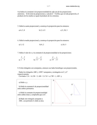 117                         www.matelandia.org


4.a) Indica la constante k de proporcionalidad de cada una de las proporciones
anteriores. b) Invierta las proporciones y calcula k-1. Verifica que en toda proporción, el
producto de los medios es igual al producto de los extremos.




5. Halla la cuarta proporcional y construye la proporción para los números:

 a) 6, 5, 8                    b) 2, 4, 9                      c) 5, 20, 3




6. Halla la media proporcional y construye la proporción para los números:

 a) 3, 12                       b) 8, 2                         c) 24, 5



7. Halla el valor de x y la constante k de proporcionalidad en las proporciones:

    3 5                    x   4                    4   x
     =                       =                        =
 a) x 8                b) 1.5 11                c) 18 2.1



8. Si dos triángulos son semejantes, entonces sus lados homólogos son proporcionales.

  Dados los triángulos ABC y A'B'C' semejantes y rectángulos en C y C'
respectivamente.
  Con lados: CA = 4, CB = 3, AB = 5, C'A'= x, C'B'= 1, A'B'= y

                                                    A
 a) Halla x, y.
                                                                                 A’
  b) Halla la constante k de proporcionalidad
entre ambos perímetros.

  c) Halla la constante de proporcionalidad
entre ambas áreas y comprueba que es k2.                                         C’           ’

 d) Dado otro triángulo semejante a
 ABC, con perímetro 6, halla su área.
                                                   C                         B
 