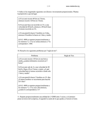 118                         www.matelandia.org


9. Indica si las magnitudes siguientes son directa o inversamente proporcionales. Plantea
la proporción a que da lugar.

 a) Si un auto recorre 80 km en 2 horas,
 entonces recorre 120 km en 3 horas.

 b) Si un auto hace un recorrido en 3 h. a una
 velocidad de 60 km/h, entonces a 90 km/h hace
 el mismo recorrido en 2 h.

 c) Si una pared la hacen 5 hombres en 4 días,
 entonces 8 hombres la hacen en 2 días y medio.

 d) Si L 4000 se reparten proporcionalmente a
 los números 7 y 13 (a su suma) entonces a 7 le
 corresponde L 1400.


10. Resuelva los siguientes problemas por "regla de tres":

                    Problema                                          Regla de Tres
 a) Si un auto recorre 120 km en una hora y
 media, )cuántos kilómetros recorrerá en 5
 horas?

 b) Si un auto sale de A a una velocidad de 80
 km/h y llega a B en 2 horas y cuarto. )A qué
 velocidad hará el mismo recorrido si tarda solo
 1 hora y media?

 c) Si una pared la hacen 3 hombres en 10 días.
 )Cuántos hombres se necesitarán para hacerla
 en 6 días?

 d) Si L 4000 se reparten proporcionalmente a
 los números 7 y 13 (o sea a 20) entonces,
 )cuánto le corresponderá a 13?


11. Reparte proporcionalmente una utilidad de L 82000 entre 3 socios, si el primero
posee un tercio de la empresa, el segundo la cuarta de lo que queda y el tercero el resto.
 