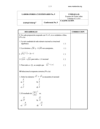 119                           www.matelandia.org




     LABORATORIO: CUESTIONARIO No. 5                                         UNIDAD 4 (I)
                                                                         Examen de Fichas sobre
                                                                            Láminas 4.1 a 4.4
                                                                     CALIFICACIÓN
          CONJUNTO Q c                      Conferencia No. 5




            DESARROLLO                                                             CORRECCION
 I En cada proposición responde con V o F, si es verdadera o falsa.
(5% c/u)

1. La raíz cuadrada de todo número racional es irracional
   algebraico.                                                          ( )

2. Los términos          20 y -3 45 son semejantes.                      ( )


3.       4 a 2 + 1 = 2a + 1                                             ( )

4.   3
           a =    3
                      a para todo a ≥ 0 racional                        ( )

                                                 2
5. Para todo a∈ Q , se cumple que               a =| a |                ( )


II Selecciona la respuesta correcta (5% c/u)

1. Entre los números          2 y      3 se encuentra el racional:
     4                            5
  a) 3                         b) 4
     3                            7
  c) 2                         d) 4

                               =3
                    81  4
2. El resultado de                es:
                    16 
       8                            27
  a) 27                  b)          8
         8                             27
     -                              -
  c) 27                   d)            8
 
