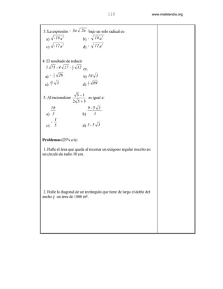 120                      www.matelandia.org



3. La expresión - 3a      2a bajo un solo radical es:

  a)        - 18 a 3         b) -     18 a3

  c)        - 12 a 3         d) -     12 a3


4. El resultado de reducir
  5 75 - 4 27 - 4 12 es:
                3



 a) -           26
            1
            4                b) 10 3
 c)
       23
       2        3            d)
                                  1
                                  2   69

                        3 −1
5. Al racionalizar                es igual a:
                       2 3+3
     10                         9-5 3
  a) 3                       b)   3
       1
     -
  c) 5                       d) 3 - 5 3


Problemas (25% c/u)

1. Halle el área que queda al recortar un exágono regular inscrito en
un círculo de radio 10 cm.




 2. Halle la diagonal de un rectángulo que tiene de largo el doble del
ancho y un área de 1800 m5.
 