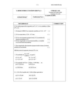 121                   www.matelandia.org




   LABORATORIO: CUESTIONARIO No. 6                                 UNIDAD 4 (II)
                                                                Examen de Fichas sobre
                                                                   Láminas 4.5 a 4.8
                                                            CALIFICACIÓN
     CONJUNTO Q c                     Conferencia No. 6



       DESARROLLO                                                         CORRECCION
 I En cada proposición responde con V o F, si es verdadera o falsa.
(5% c/u)

1. El número 0.000316 en notación científica es 3.16 H 10-3     ( )

2. 32.4 m equivalen a 3.24 H 10 4 mm                           ( )

3. Si 4 es inversamente proporcional a 5, la constante de
   proporcionalidad es 0.8                                      ( )
4. Si dos magnitudes son inconmensurables, su medida
   es un irracional trascendente                                ( )

 5. Dos magnitudes directamente proporcionales tienen el mismo
sentido de crecimiento                                       ( )

II Selecciona la respuesta correcta (5% c/u)

                     8.2 × 10 5
1. El resultado de               es igual a:
                     0.00513
  a) 1.6 × 10 8                b) 1.6 × 10 −8
  c) 4.21 × 10 8              d) 4.21 × 10 −8

2. El resultado de 0.3m + 2.64cm + 0.0814km           es:
  a) 8 172.64 cm           b) 84.34 m

  c) 3.0214 km               d) 3.0214 cm


3. L 1216.30 al cambio de L 9.60 el dólar equivalen a

  a) $ 11 676.48              b) $ 126.70

  c) $ 121.63                 d) $ 12 163.00
 