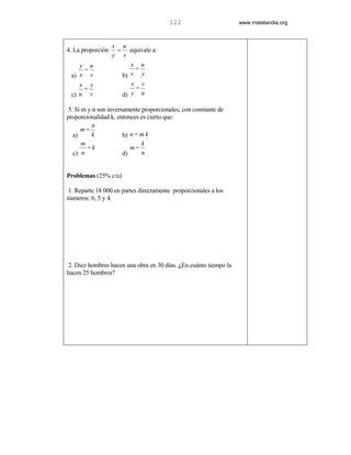 122                       www.matelandia.org



                   x u
4. La proporción    = equivale a:
                   y v
    y u                 x u
     =                   =
 a) x v              b) v y
    x y                  x v
     =                    =
 c) u v               d) y u

5. Si m y n son inversamente proporcionales, con constante de
proporcionalidad k, entonces es cierto que:
          n
     m=
  a)      k           b) n = m k
      m                      k
        =k               m=
  c) n                d)     n


Problemas (25% c/u)

1. Reparte 18 000 en partes directamente proporcionales a los
números: 6, 5 y 4.




2. Diez hombres hacen una obra en 30 días. )En cuánto tiempo la
hacen 25 hombres?
 