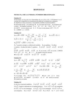 123                                       www.matelandia.org


                                                                                      RESPUESTAS

FICHAS No. 4 DE LA UNIDAD 4: NÚMEROS IRRACIONALES

Lámina 4.1
2. Racionales: a), d), g), h), l), n). Irracionales: b), c), e), f) i), j), k). 3. El número π es el
cociente de la longitud de la circunferencia dividida por la longitud de su diámetro.
4. Algebraicos (raíces inexactas) y trascendentes (medidas inconmensurables).
5. Irracionales por Q c y los reales por ℜ . 6. a) un punto de la recta b) un número real
c) denso d) completo (continuo). 7. a) > b) < c) < d) <. 8. a) 3 b) – 5 c) 5
d) 2.64575 e) no es número real f) – 2 9. a) no es real, porque (±3) 2 = 9 ≠ −9
b) – 2.080083 c) – 1.55185.

Lámina 4.2
1. a)                49 = 3 343                   b)        9                   27       c) −           4                 8           2. a)     25 = 5 = 5
                                                              =            3                              =      3   −
                                                           15                   64                     25                125
                                                                           2
b) 4 = − 2 = 2                                  c)         3                           9     3   3
                                                          −                   =          = −   =
                                                           5                          25     5   5

d) (−0.1) 2 =                          0.01 = − 0.1 = 0.1 .
         2
3. a es positiva siempre y a deberá serlo también. 4. a) cuadrático b) cúbico
c) cuártico d) radical de índice 5 o quíntico. 5. a) 2 2        b) 6 2 c) 6 3 d) 10 5
e) 2
f) 2 3 9 g) 3 3 4 h) 5 3 4       i) 2 5 4   6. – 81, no es real, - 3 3 3 , no es real, - 2.408224
7. a) < b) > c) < d) < 8. <, >, =. 9. cuando es una raíz inexacta.
10. i)           3
                     a +3 b                 ii)       3
                                                          a+b                  iii)     a2 + b2                iv) a 5 b .

Lámina 4.3
1. a) -               45        b)                27              c)   6
                                                                            135          d)       4
                                                                                                      48        2. a)         7     b) – 2a 2              c)   3
                                                                                                                                                                    6a 2
                                       3    −
                                                   5
                                                                                                                          1            5               1               1
d)           2a               3. a)    6
                                            108            b)      4
                                                                       192              c)    6
                                                                                                  8a 8          4. a) a 2         b) a 4      c) 10 5           d) 40 3
         −1                            −1                              −2                     −5
e) 9      5
                       f) 3 × 2         2
                                                      g) 3 × 5          3
                                                                                       h) 5    3
                                                                                                           5. a) 23 a = 3 8a                  b) − 3 = − 9
                                                                                                                                                            5              5

c)           4                64            d) −          6                       36 .            6. a)    4
                                                                                                               8, 3 8, 2 8,1 8
                      =   3                                        = −
     3
             3   2             9                          a   3                   a3
b) − 8 ,− 8 ,− 8 ,− 8 .
             1            2        3              4


7. si n es impar. 8. si   9. 9 − 9 , 7 − 7 , 5 − 5 10. a) 0 b) 6 c) – 6       d) no.
11. a) 0.711379    b) 1.948557      c) 3.136211 d) – 27    12. sólo b) es racional.
13. cuando no es exacta.

Lámina 4.4
1. sólo b) es irracional cuadrático.                                                  2. a) 2 5             b) 5 2            c) 3 5          d) 6 2                e) 4 5
f) 6 3 . Cuando el radicando no es cuadrado perfecto.                                                                    3. a) - 3 3 , 5 3 son semejantes.
         3
b) 2 3 , 3 3 no son semejantes                                                      c) 21 2 , 3 2 /2 son semejantes                            d) 5 3 , 5 5 no
son semejantes.                            4. a) - 16 5                          b) 13 3 - 3 2                       5. a) - 39 2             b) – 7        c) 51 + 10 2
 