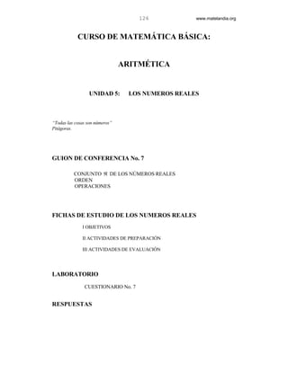 126            www.matelandia.org



            CURSO DE MATEMÁTICA BÁSICA:


                                ARITMÉTICA


                 UNIDAD 5:        LOS NUMEROS REALES



“Todas las cosas son números”
Pitágoras.




GUION DE CONFERENCIA No. 7

          CONJUNTO ℜ DE LOS NÚMEROS REALES
          ORDEN
          OPERACIONES




FICHAS DE ESTUDIO DE LOS NUMEROS REALES
              I OBJETIVOS

              II ACTIVIDADES DE PREPARACIÓN

              III ACTIVIDADES DE EVALUACIÓN




LABORATORIO
               CUESTIONARIO No. 7


RESPUESTAS
 