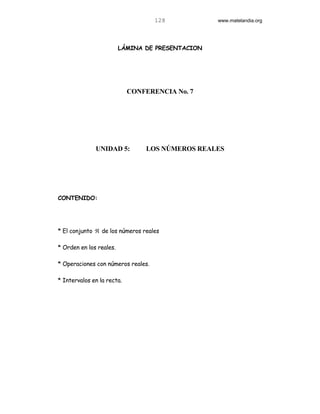 128           www.matelandia.org




                         LÁMINA DE PRESENTACION




                            CONFERENCIA No. 7




              UNIDAD 5:         LOS NÚMEROS REALES




CONTENIDO:




* El conjunto ℜ de los números reales

* Orden en los reales.

* Operaciones con números reales.

* Intervalos en la recta.
 