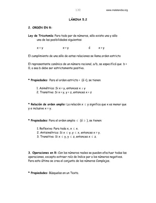 130                    www.matelandia.org


                                 LÁMINA 5.2

2. ORDEN EN R:

Ley de Tricotomía: Para todo par de números, sólo existe una y sólo
      una de las posibilidades siguientes:

      x=y                  x<y                   ó     x>y

El cumplimiento de una sólo de estas relaciones se llama orden estricto

El representante canónico de un número racional, a/b, se especificó que b >
0, o sea b debe ser estrictamente positivo.



* Propiedades: Para el orden estricto < (ó >), se tienen

      1. Asimétrica: Si x < y, entonces x Þ y
      2. Transitiva: Si x < y, y < z, entonces x < z



* Relación de orden amplio: La relación x ≤ y significa que x es menor que
y e inclusive x = y.



* Propiedades: Para el orden amplio ≤ (ó ≥ ), se tienen:

      1. Reflexiva: Para toda x, x ≤ x.
      2. Antisimétrica: Si x ≤ y, y ≤ x, entonces x = y.
      3. Transitiva: Si x ≤ y, y ≤ z, entonces x ≤ z.




3. Operaciones en R: Con los números reales se pueden efectuar todas las
operaciones, excepto extraer raíz de índice par a los números negativos.
Para esto último se crea el conjunto de los números Complejos.



* Propiedades: Búsquelas en un Texto.
 
