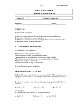 132                           www.matelandia.org



                                  FICHAS DE ESTUDIO No.5
                                UNIDAD 5: NUMEROS REALES


  Lámina 5.1                                      El conjunto ℜ y su orden


NOMBRE________________________________________FECHA____________


I OBJETIVOS:

Al concluir esta Guía podrás:

1. Definir el conjunto ℜ de los Números Reales y representarlos gráficamente.
2. Determinar si dos números reales son iguales o no.
3. Definir el valor absoluto de un número real y la distancia entre dos números reales.
4. Determinar el orden en los números reales.


II ACTIVIDADES DE PREPARACION.

1. Estudia en un Texto lo siguiente:

* La formación de los conjuntos numéricos.
* La elección de un sistema de coordenadas en la recta.
* La igualdad de dos números reales y las propiedades de la igualdad.
* El valor absoluto de un número real y las propiedades del valor absoluto.
* La distancia en ℜ y sus propiedades.
* La relación de orden en ℜ y sus propiedades.

2. Desarrolla los ejercicios en tu cuaderno.


III ACTIVIDADES DE EVALUACION

1. )Es posible graficar todos los números racionales entre 0 y 1? Explica en que consiste
la propiedad de densidad de los racionales y la propiedad de completitud de los reales.


2. Indica si es verdadera o falsa cada una de las siguientes proposiciones. Justifica su
respuesta:

a) Q c Q c = ℜ                   b) Q 1 Q c = {0}                 c) Z 1 Q = {0}

(Fin de página)
3. Representa en la recta numérica los valores de x tales que

a) d(x, 3) = 4                  b) d(-2, x) = 5           c) d(x, 1/2) = 2
 