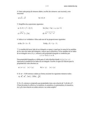 133                             www.matelandia.org


4. Entre cada pareja de números dados, escribe dos números: uno racional y otro
irracional:

 a)    2,    3                     b) -1/2, 0                          c) 3, π


5. Simplifica las expresiones siguientes:

 a) 3| -5 | + | 7 – 2| | 3 |                b) (| 4a | + 3a) ÷ a, si a > 0


 c)   4 a 2 2 - | 5a |                      d)
                                                   4    3
                                                  a +2 a +a
                                                            2




6. Indica si es verdadera o falsa cada una de las proposiciones siguientes:

 a) d(x, 5) = | x – 5|                       b) d(y, -3) = | y – 3 |


7. La medida del tercer lado de un triángulo es menor o igual que la suma de las medidas
de los otros dos lados del triángulo y mayor que la diferencia. Si las medidas de los lados
de un triángulo son a, b y c, entonces esta propiedad triangular se simboliza por
                                    c ≤ a + b ó c ≥ a - b.

Esta propiedad triangular es válida para el valor absoluto donde | x |,| y |,| x + y |
representa la medida de los lados de un triángulo. Escribe el signo de relación para la
propiedad del valor absoluto en:

 a) | x + y |     |x|+|y|               b) | x – y |   |x|-|y|


8. Si a = - 0.04 entonces ordena en forma creciente los siguientes números reales:
  a, a2, a-1, | a |, | 1/a |,       a


9. Si a | b, entonces comprueba que propiedades tiene esta relación de "a divide a b".
(Trata de probar la reflexiva, la simétrica, la asimétrica, la antisimétrica, la transitiva,
etc.) )Es esta relación un orden estricto o un orden amplio?
 