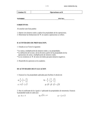 134                            www.matelandia.org



 Lámina 5.2                                              Operaciones en R


NOMBRE________________________________________FECHA____________


I OBJETIVOS:

Al concluir esta Guía podrás:

1. Operar con números reales y aplicar las propiedades de las operaciones.
2. Determinar las limitaciones de ℜ en cuanto a operaciones se refiere.



II ACTIVIDADES DE PREPARACION.

1. Estudia en un Texto lo siguiente:

* La suma y multiplicación de números reales y sus propiedades.
* La definición de la resta y de la división a partir de las propiedades de las
  operaciones de suma y multiplicación de números reales.
* La no existencia en ℜ de raíces de índice par para números negativos.

2. Desarrolla los ejercicios en tu cuaderno.



III ACTIVIDADES DE EVALUACION


1. Enuncia la o las propiedades aplicadas para facilitar el cálculo de:

      3  2                                     4 3 4
 a)    + 1 +                            b) −    − − 
      5  5                                     7 4 7
 c) 3 2 - 5 2
          2                                 d)   3
                                                     9    6   3
                                                                  3 + 24


2. Haz el coeficiente de la x igual a 1 aplicando las propiedades de monotonía. Enuncia
la propiedad usada en cada caso:
 a) - 3x ≥ 5                      b)   2x ≥ - 6                      c) − 1 x ≤ 2
                                                                          2
 