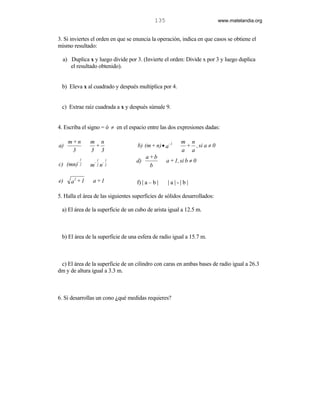 135                           www.matelandia.org


3. Si inviertes el orden en que se enuncia la operación, indica en que casos se obtiene el
mismo resultado:

  a) Duplica x y luego divide por 3. (Invierte el orden: Divide x por 3 y luego duplica
     el resultado obtenido).


 b) Eleva x al cuadrado y después multiplica por 4.


 c) Extrae raíz cuadrada a x y después súmale 9.


4. Escriba el signo = ó ≠ en el espacio entre las dos expresiones dadas:

     m+n         m n                                      m n
a)                +                 b) (m + n) • a - 1     + , si a ≠ 0
      3          3 3                                      a a
                                         a+b
         -
             1
                  -
                      1
                          -
                              1     d)             a + 1, si b ≠ 0
c) (mn)      2   m n  2       2           b

       2
e)    a +1       a+1                f) | a – b |   |a|-|b|

5. Halla el área de las siguientes superficies de sólidos desarrollados:

 a) El área de la superficie de un cubo de arista igual a 12.5 m.



 b) El área de la superficie de una esfera de radio igual a 15.7 m.



 c) El área de la superficie de un cilindro con caras en ambas bases de radio igual a 26.3
dm y de altura igual a 3.3 m.



6. Si desarrollas un cono )qué medidas requieres?
 